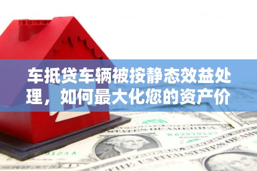 怒江车抵贷车辆被按静态效益处理，如何最大化您的资产价值？